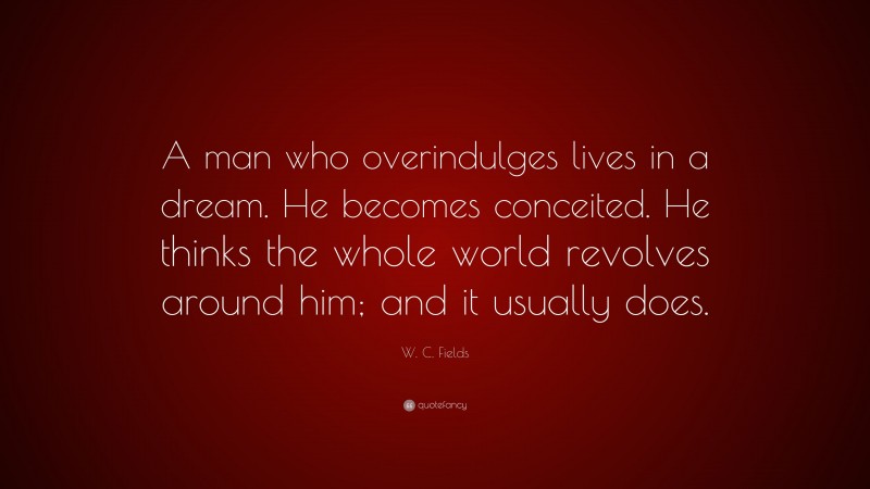 W. C. Fields Quote: “A man who overindulges lives in a dream. He becomes conceited. He thinks the whole world revolves around him; and it usually does.”