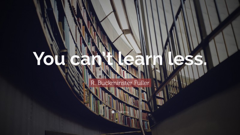 R. Buckminster Fuller Quote: “You can’t learn less.”