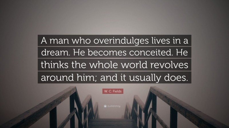 W. C. Fields Quote: “A man who overindulges lives in a dream. He becomes conceited. He thinks the whole world revolves around him; and it usually does.”