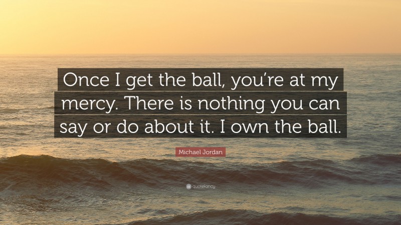 Michael Jordan Quote: “Once I get the ball, you’re at my mercy. There is nothing you can say or do about it. I own the ball.”