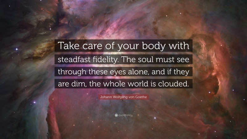 Johann Wolfgang von Goethe Quote: “Take care of your body with steadfast fidelity. The soul must see through these eyes alone, and if they are dim, the whole world is clouded.”