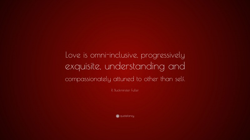 R. Buckminster Fuller Quote: “Love is omni-inclusive, progressively exquisite, understanding and compassionately attuned to other than self.”