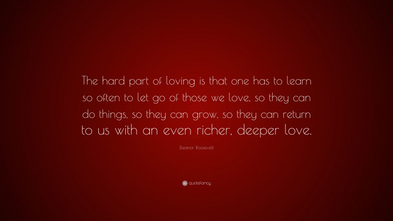 Eleanor Roosevelt Quote: “The hard part of loving is that one has to learn so often to let go of those we love, so they can do things, so they can grow, so they can return to us with an even richer, deeper love.”
