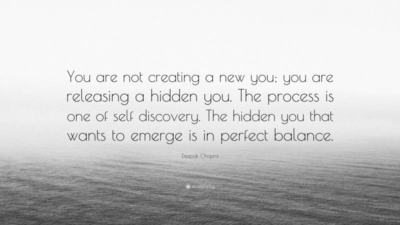 Deepak Chopra Quote: “You are not creating a new you; you are releasing a hidden you. The process is one of self discovery. The hidden you that wants to emerge is in perfect balance.”