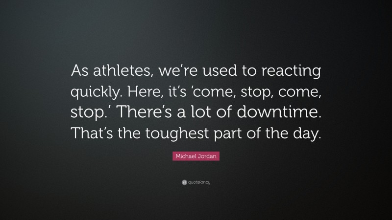 Michael Jordan Quote: “As athletes, we’re used to reacting quickly. Here, it’s ‘come, stop, come, stop.’ There’s a lot of downtime. That’s the toughest part of the day.”