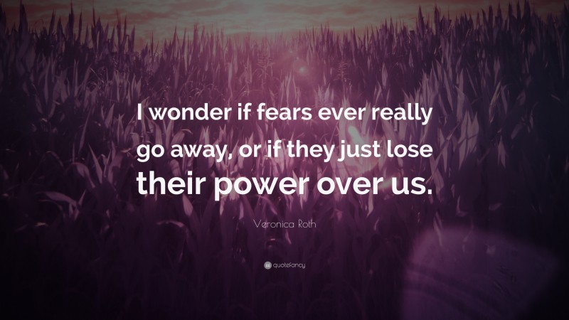 Veronica Roth Quote: “I wonder if fears ever really go away, or if they just lose their power over us.”