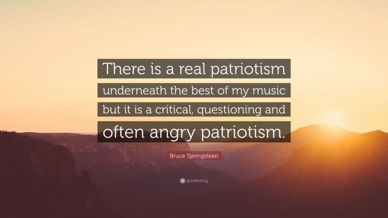 Bruce Springsteen Quote: “There is a real patriotism underneath the best of my music but it is a critical, questioning and often angry patriotism.”