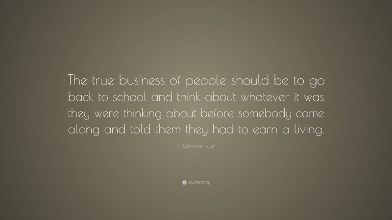 R. Buckminster Fuller Quote: “The true business of people should be to go back to school and think about whatever it was they were thinking about before somebody came along and told them they had to earn a living.”