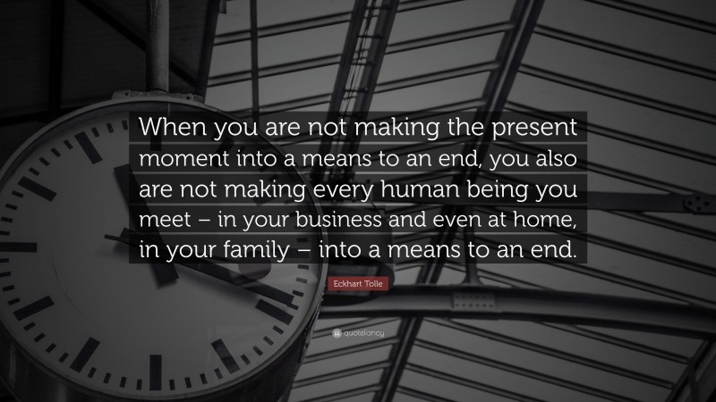 Eckhart Tolle Quote: “When you are not making the present moment into a means to an end, you also are not making every human being you meet – in your business and even at home, in your family – into a means to an end.”