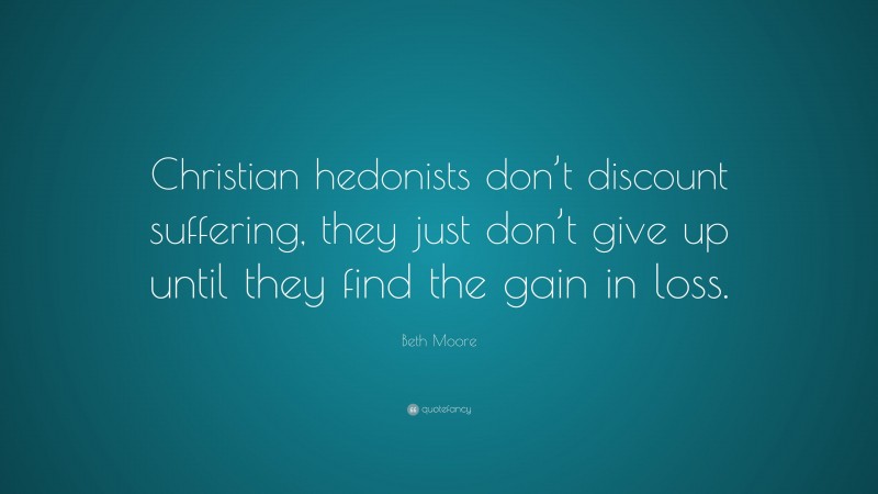 Beth Moore Quote: “Christian hedonists don’t discount suffering, they just don’t give up until they find the gain in loss.”