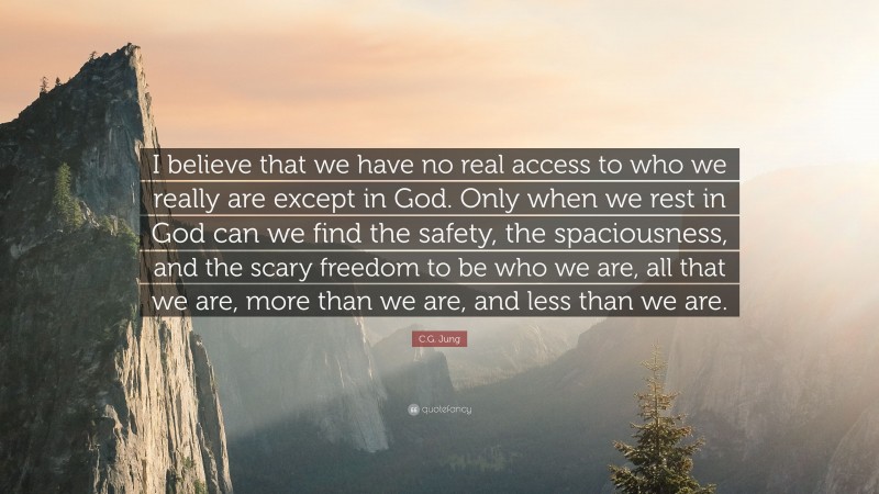 C.G. Jung Quote: “I believe that we have no real access to who we really are except in God. Only when we rest in God can we find the safety, the spaciousness, and the scary freedom to be who we are, all that we are, more than we are, and less than we are.”