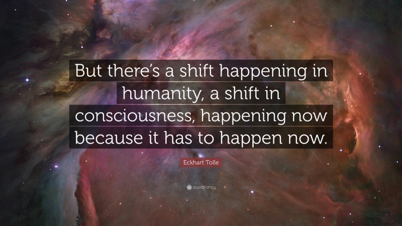 Eckhart Tolle Quote: “But there’s a shift happening in humanity, a shift in consciousness, happening now because it has to happen now.”