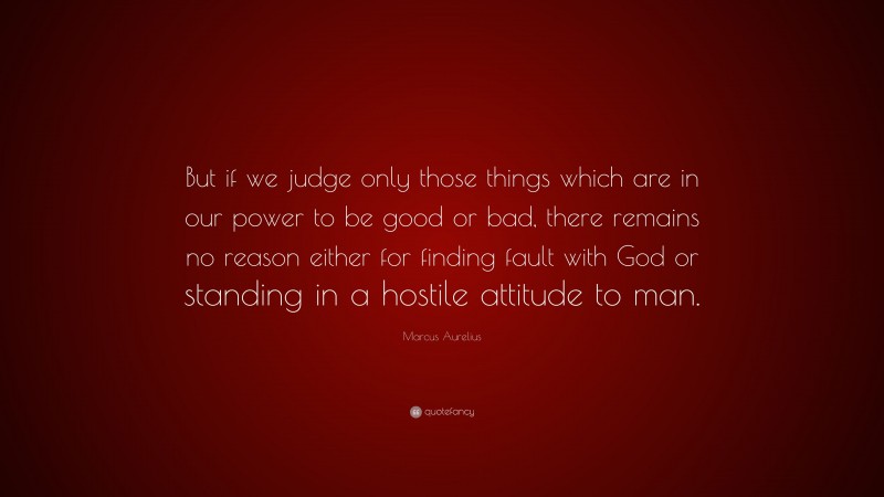 Marcus Aurelius Quote: “But if we judge only those things which are in our power to be good or bad, there remains no reason either for finding fault with God or standing in a hostile attitude to man.”