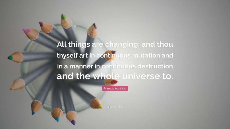 Marcus Aurelius Quote: “All things are changing; and thou thyself art in continuous mutation and in a manner in continuous destruction and the whole universe to.”