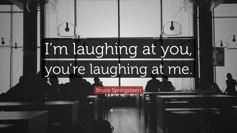 Bruce Springsteen Quote: “I’m laughing at you, you’re laughing at me.”