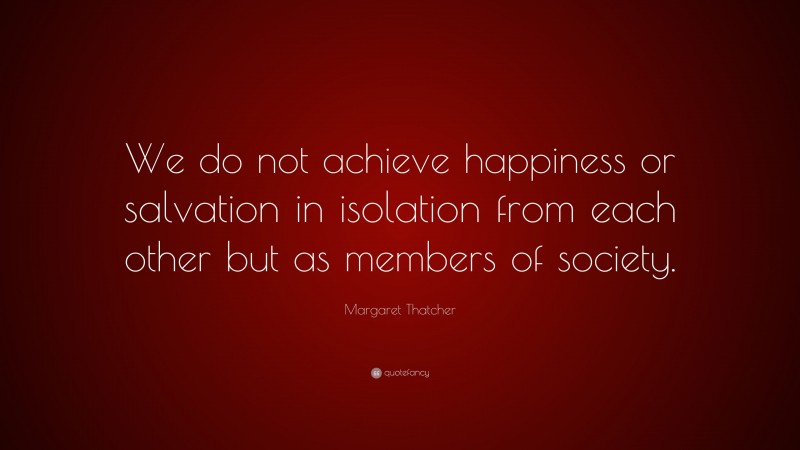 Margaret Thatcher Quote: “We do not achieve happiness or salvation in isolation from each other but as members of society.”