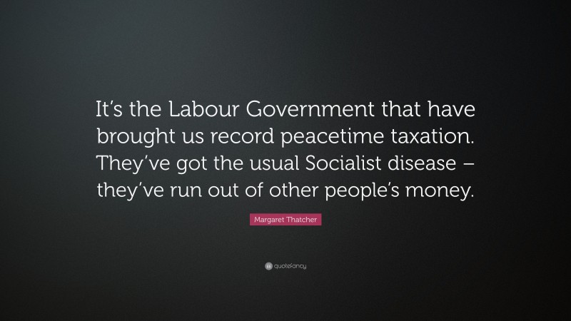 Margaret Thatcher Quote: “It’s the Labour Government that have brought us record peacetime taxation. They’ve got the usual Socialist disease – they’ve run out of other people’s money.”