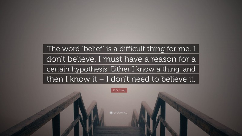 C.G. Jung Quote: “The word ‘belief’ is a difficult thing for me. I don’t believe. I must have a reason for a certain hypothesis. Either I know a thing, and then I know it – I don’t need to believe it.”