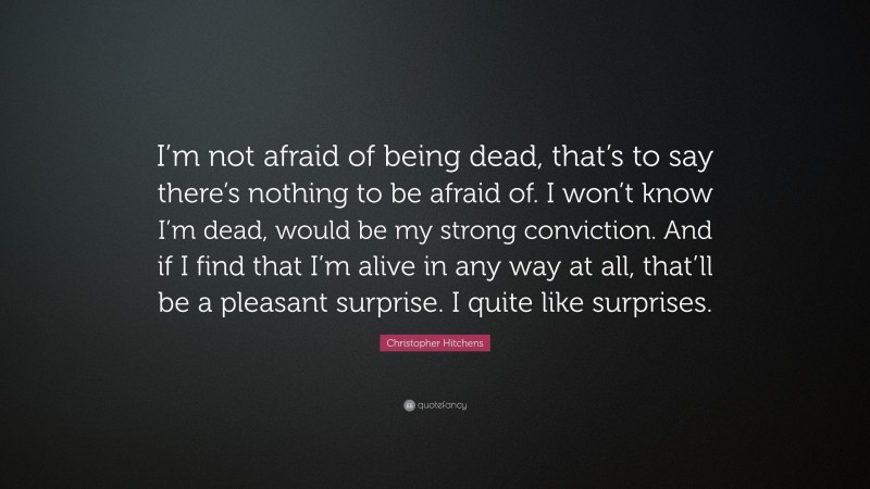 Christopher Hitchens Quote: “I’m not afraid of being dead, that’s to say there’s nothing to be afraid of. I won’t know I’m dead, would be my strong conviction. And if I find that I’m alive in any way at all, that’ll be a pleasant surprise. I quite like surprises.”