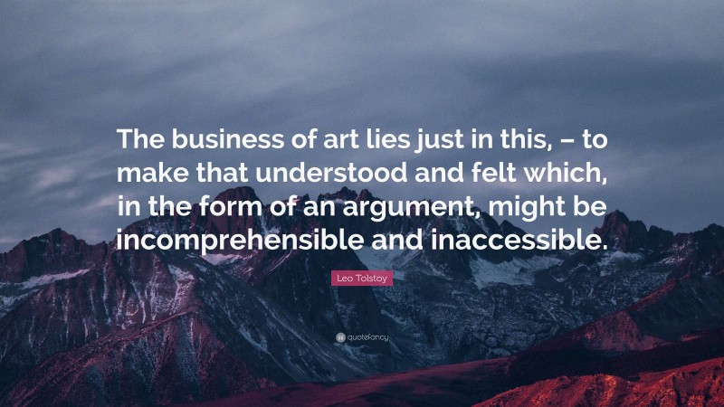 Leo Tolstoy Quote: “The business of art lies just in this, – to make that understood and felt which, in the form of an argument, might be incomprehensible and inaccessible.”