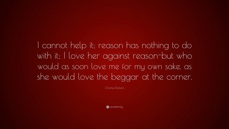 Charles Dickens Quote: “I cannot help it; reason has nothing to do with it; I love her against reason-but who would as soon love me for my own sake, as she would love the beggar at the corner.”