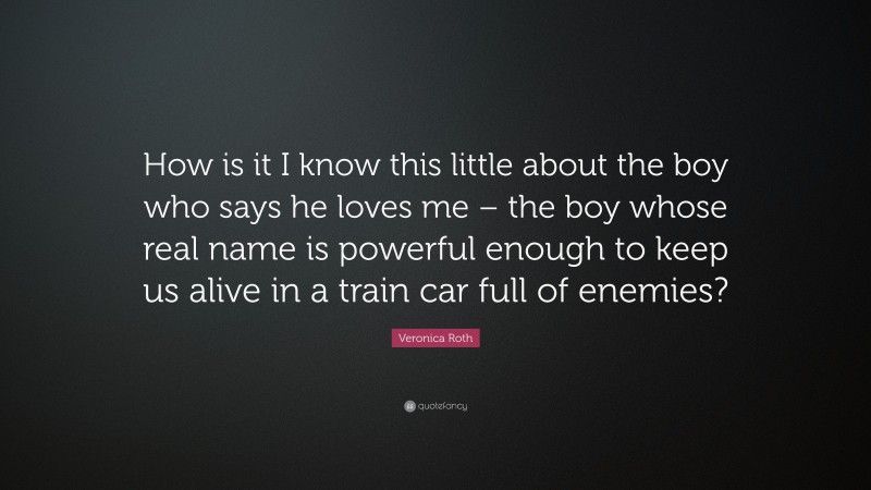 Veronica Roth Quote: “How is it I know this little about the boy who says he loves me – the boy whose real name is powerful enough to keep us alive in a train car full of enemies?”