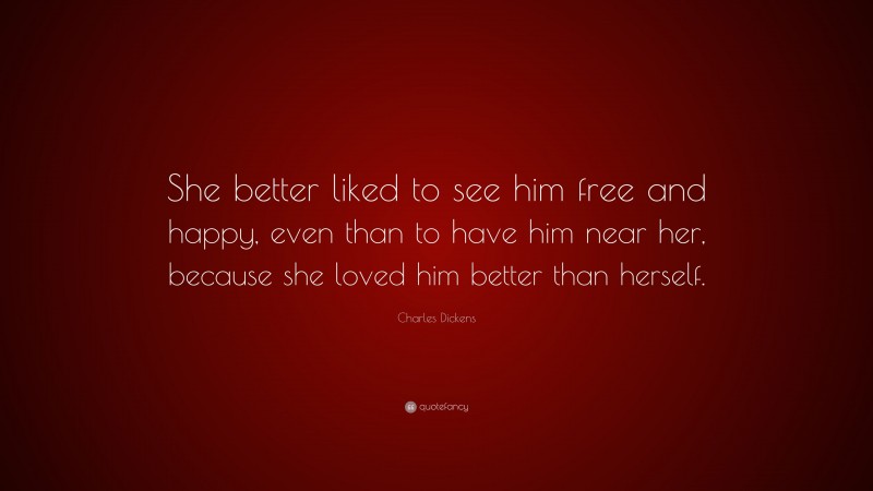 Charles Dickens Quote: “She better liked to see him free and happy, even than to have him near her, because she loved him better than herself.”