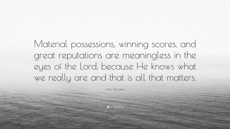 John Wooden Quote: “Material possessions, winning scores, and great reputations are meaningless in the eyes of the Lord, because He knows what we really are and that is all that matters.”