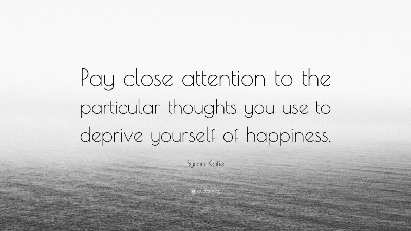 Byron Katie Quote: “Pay close attention to the particular thoughts you use to deprive yourself of happiness.”