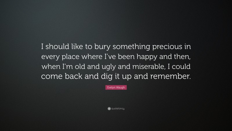 Evelyn Waugh Quote: “I should like to bury something precious in every place where I’ve been happy and then, when I’m old and ugly and miserable, I could come back and dig it up and remember.”