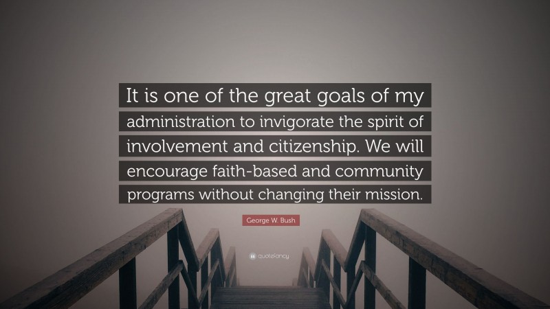 George W. Bush Quote: “It is one of the great goals of my administration to invigorate the spirit of involvement and citizenship. We will encourage faith-based and community programs without changing their mission.”