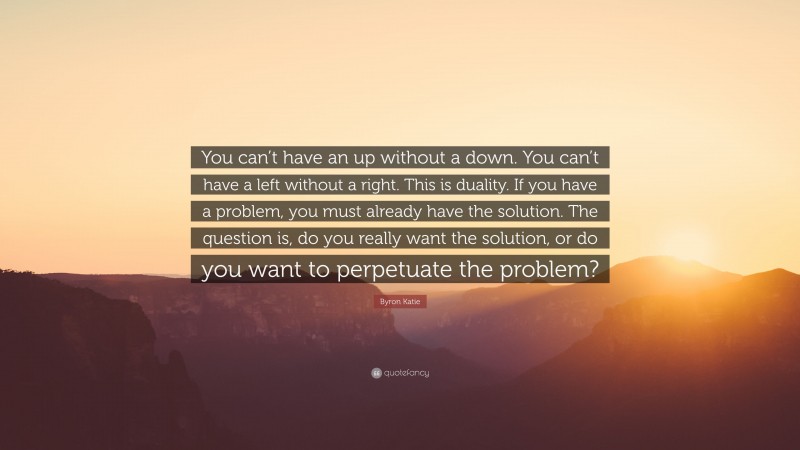 Byron Katie Quote: “You can’t have an up without a down. You can’t have a left without a right. This is duality. If you have a problem, you must already have the solution. The question is, do you really want the solution, or do you want to perpetuate the problem?”