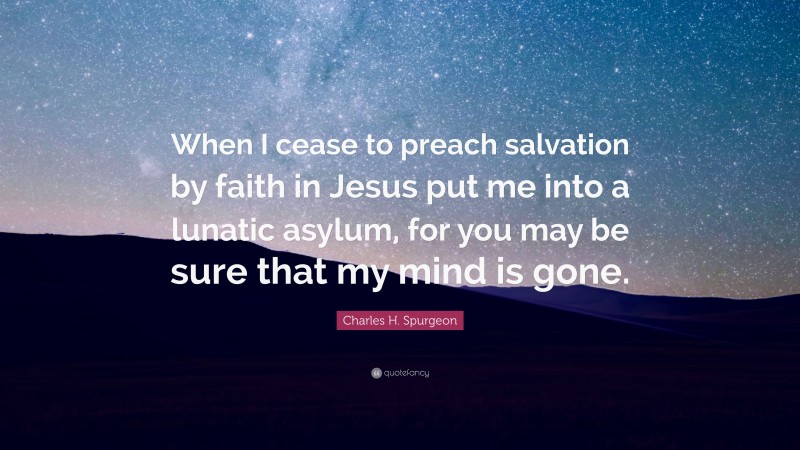 Charles H. Spurgeon Quote: “When I cease to preach salvation by faith in Jesus put me into a lunatic asylum, for you may be sure that my mind is gone.”