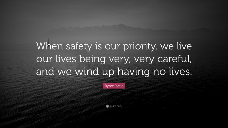 Byron Katie Quote: “When safety is our priority, we live our lives being very, very careful, and we wind up having no lives.”