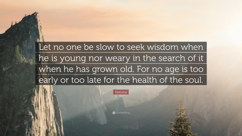Epicurus Quote: “Let no one be slow to seek wisdom when he is young nor weary in the search of it when he has grown old. For no age is too early or too late for the health of the soul.”