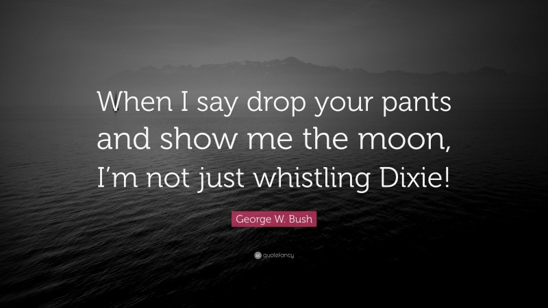 George W. Bush Quote: “When I say drop your pants and show me the moon, I’m not just whistling Dixie!”