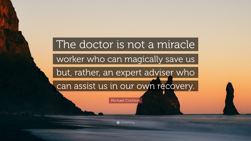 Michael Crichton Quote: “The doctor is not a miracle worker who can magically save us but, rather, an expert adviser who can assist us in our own recovery.”