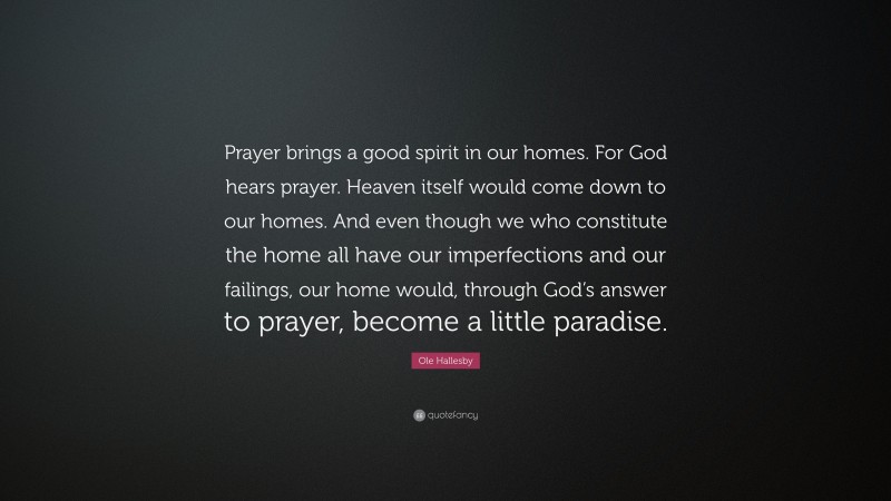 Ole Hallesby Quote: “Prayer brings a good spirit in our homes. For God hears prayer. Heaven itself would come down to our homes. And even though we who constitute the home all have our imperfections and our failings, our home would, through God’s answer to prayer, become a little paradise.”