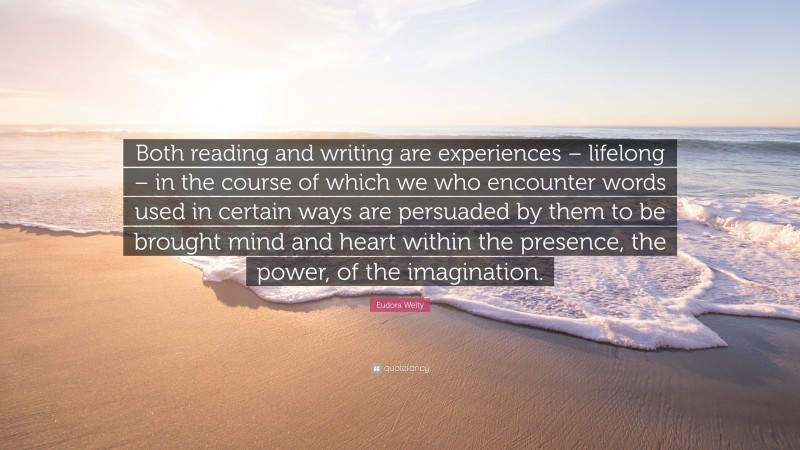 Eudora Welty Quote: “Both reading and writing are experiences – lifelong – in the course of which we who encounter words used in certain ways are persuaded by them to be brought mind and heart within the presence, the power, of the imagination.”