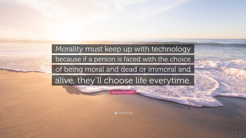 Michael Crichton Quote: “Morality must keep up with technology because if a person is faced with the choice of being moral and dead or immoral and alive, they’ll choose life everytime.”