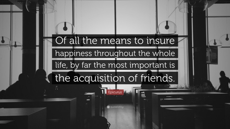Epicurus Quote: “Of all the means to insure happiness throughout the whole life, by far the most important is the acquisition of friends.”