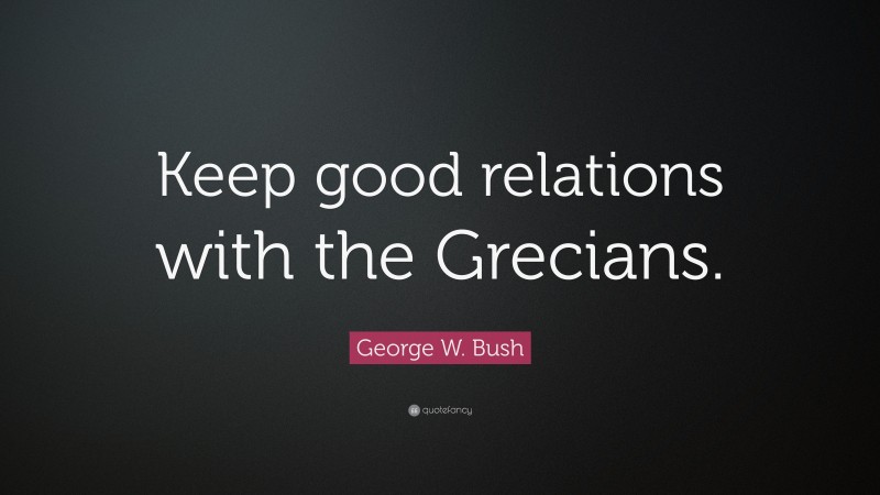 George W. Bush Quote: “Keep good relations with the Grecians.”