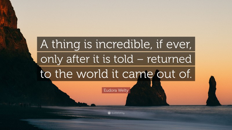 Eudora Welty Quote: “A thing is incredible, if ever, only after it is told – returned to the world it came out of.”