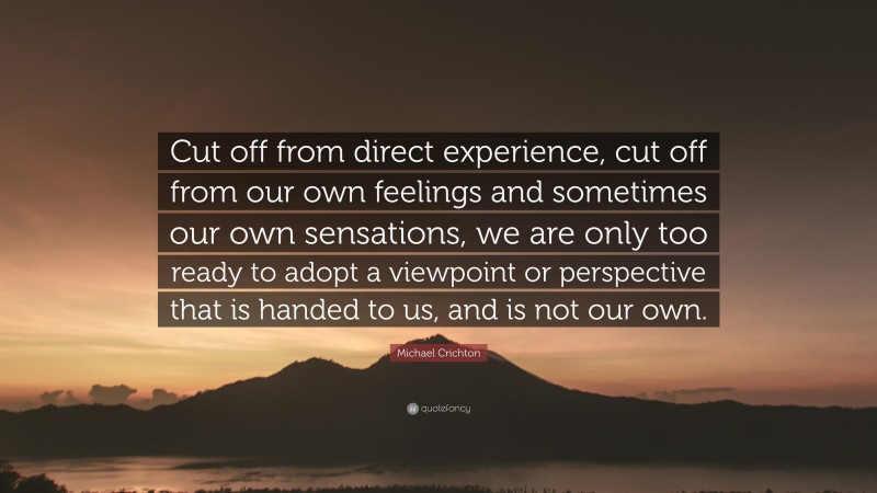 Michael Crichton Quote: “Cut off from direct experience, cut off from our own feelings and sometimes our own sensations, we are only too ready to adopt a viewpoint or perspective that is handed to us, and is not our own.”