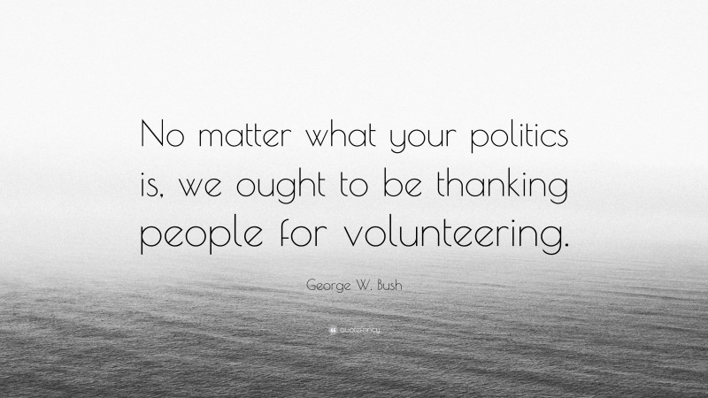 George W. Bush Quote: “No matter what your politics is, we ought to be thanking people for volunteering.”