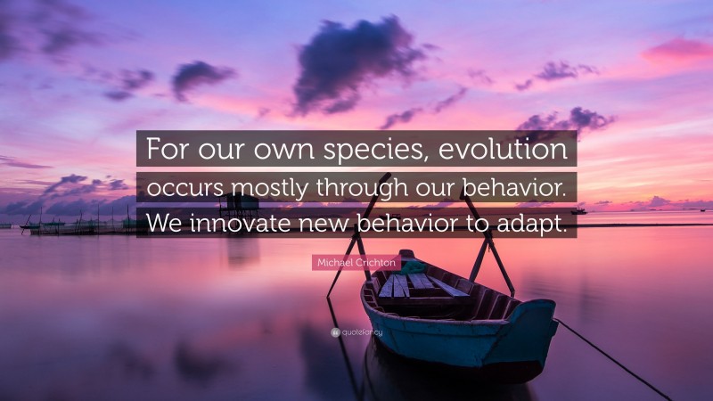 Michael Crichton Quote: “For our own species, evolution occurs mostly through our behavior. We innovate new behavior to adapt.”