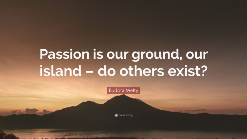 Eudora Welty Quote: “Passion is our ground, our island – do others exist?”