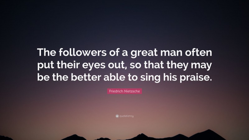 Friedrich Nietzsche Quote: “The followers of a great man often put their eyes out, so that they may be the better able to sing his praise.”