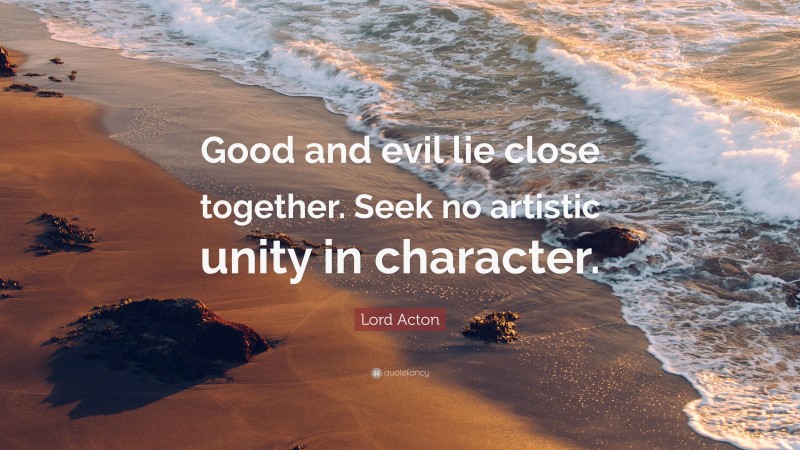 Lord Acton Quote: “Good and evil lie close together. Seek no artistic unity in character.”