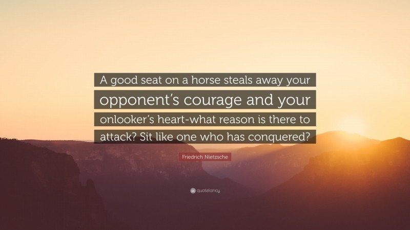 Friedrich Nietzsche Quote: “A good seat on a horse steals away your opponent’s courage and your onlooker’s heart-what reason is there to attack? Sit like one who has conquered?”
